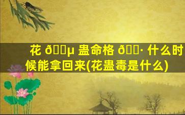 花 🐵 蛊命格 🌷 什么时候能拿回来(花蛊毒是什么)